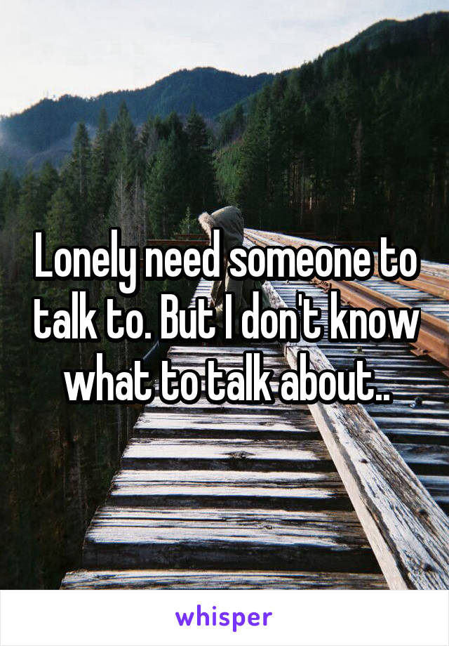 Lonely need someone to talk to. But I don't know what to talk about..