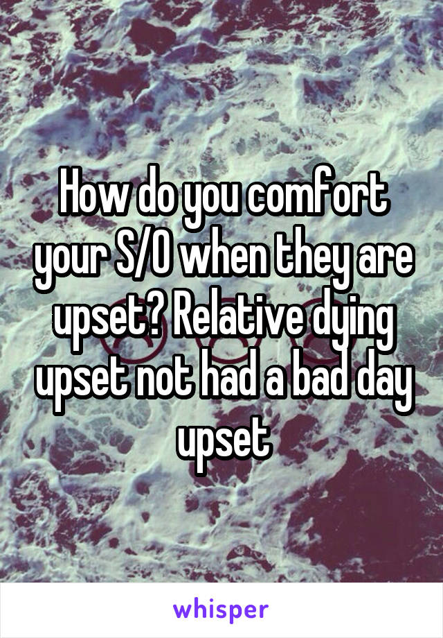 How do you comfort your S/O when they are upset? Relative dying upset not had a bad day upset