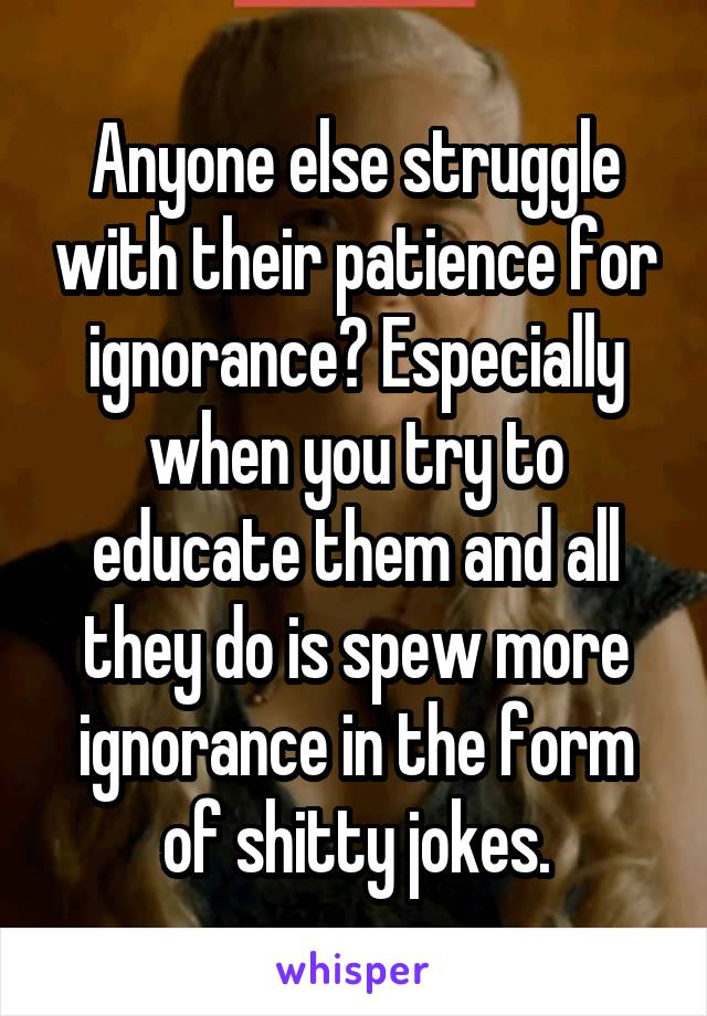 Anyone else struggle with their patience for ignorance? Especially when you try to educate them and all they do is spew more ignorance in the form of shitty jokes.