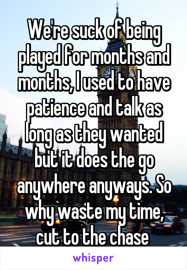 We're suck of being played for months and months, I used to have patience and talk as long as they wanted but it does the go anywhere anyways. So why waste my time, cut to the chase 