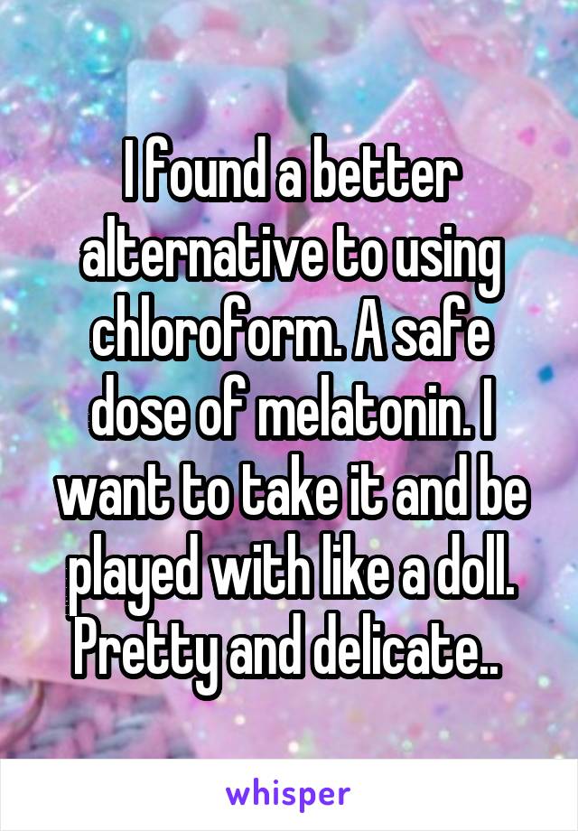 I found a better alternative to using chloroform. A safe dose of melatonin. I want to take it and be played with like a doll. Pretty and delicate.. 