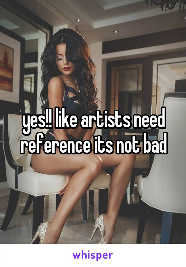 yes!! like artists need reference its not bad