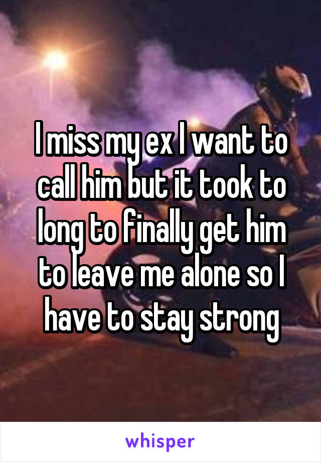 I miss my ex I want to call him but it took to long to finally get him to leave me alone so I have to stay strong