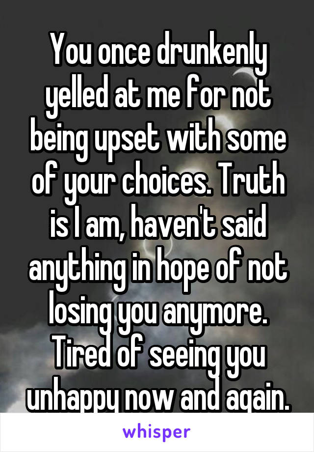 You once drunkenly yelled at me for not being upset with some of your choices. Truth is I am, haven't said anything in hope of not losing you anymore. Tired of seeing you unhappy now and again.