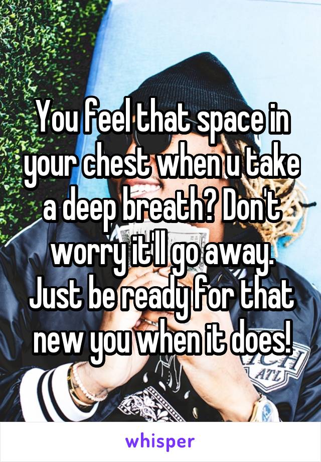 You feel that space in your chest when u take a deep breath? Don't worry it'll go away. Just be ready for that new you when it does!