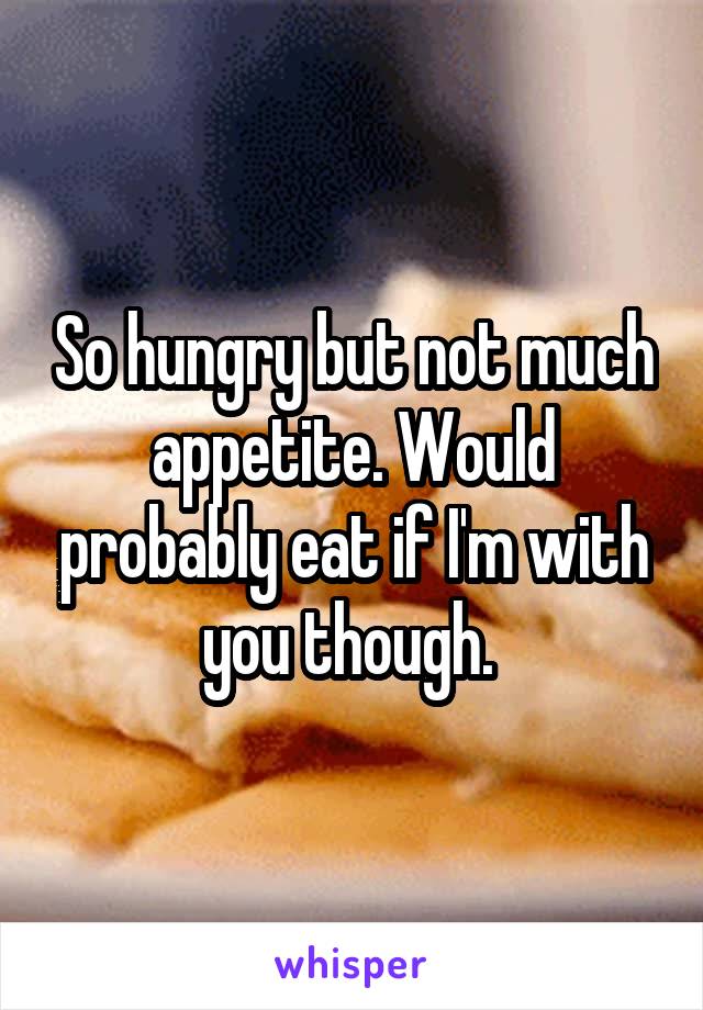 So hungry but not much appetite. Would probably eat if I'm with you though. 