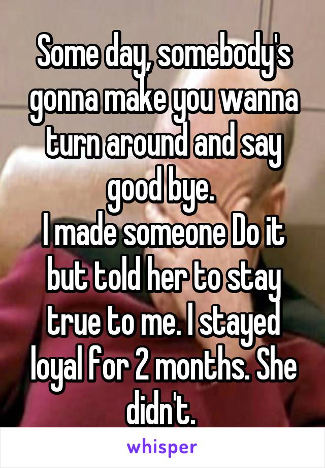 Some day, somebody's gonna make you wanna turn around and say good bye. 
I made someone Do it but told her to stay true to me. I stayed loyal for 2 months. She didn't. 