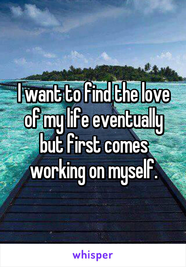 I want to find the love of my life eventually but first comes working on myself.