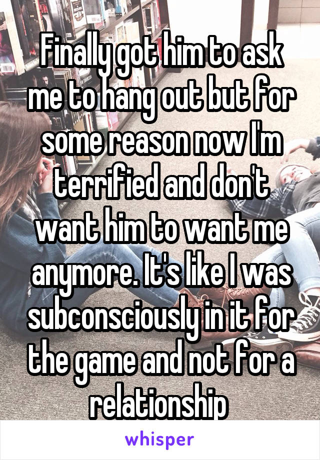 Finally got him to ask me to hang out but for some reason now I'm terrified and don't want him to want me anymore. It's like I was subconsciously in it for the game and not for a relationship 