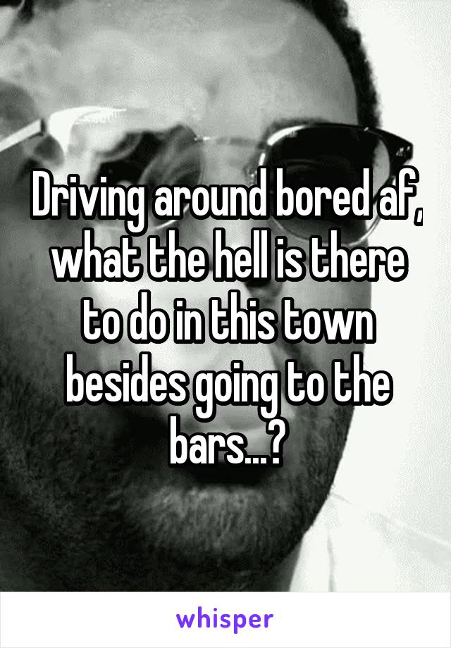 Driving around bored af, what the hell is there to do in this town besides going to the bars...?