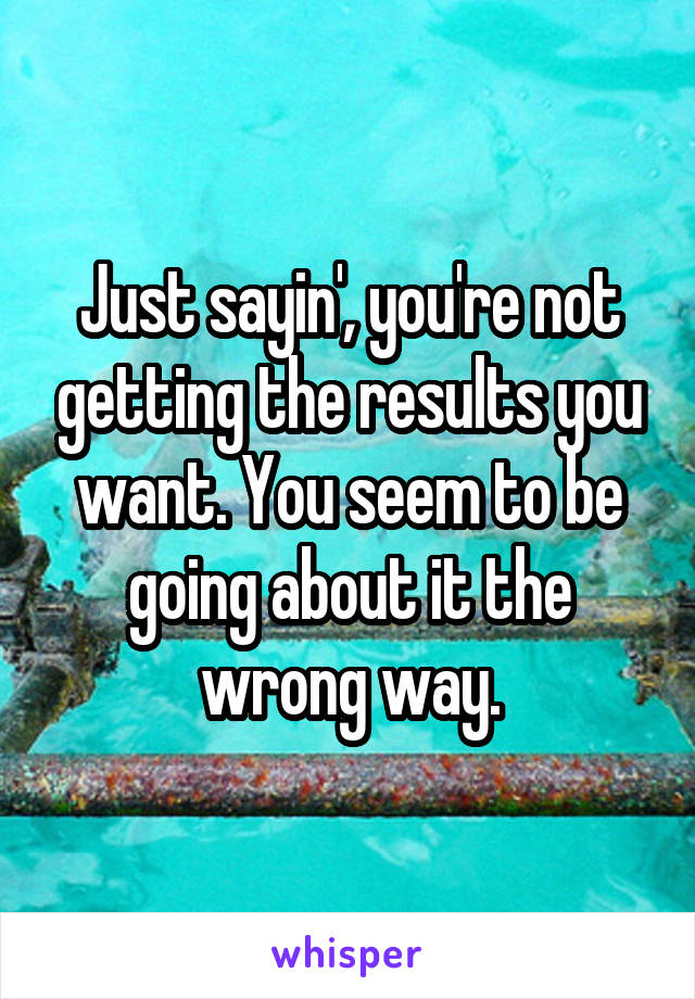 Just sayin', you're not getting the results you want. You seem to be going about it the wrong way.