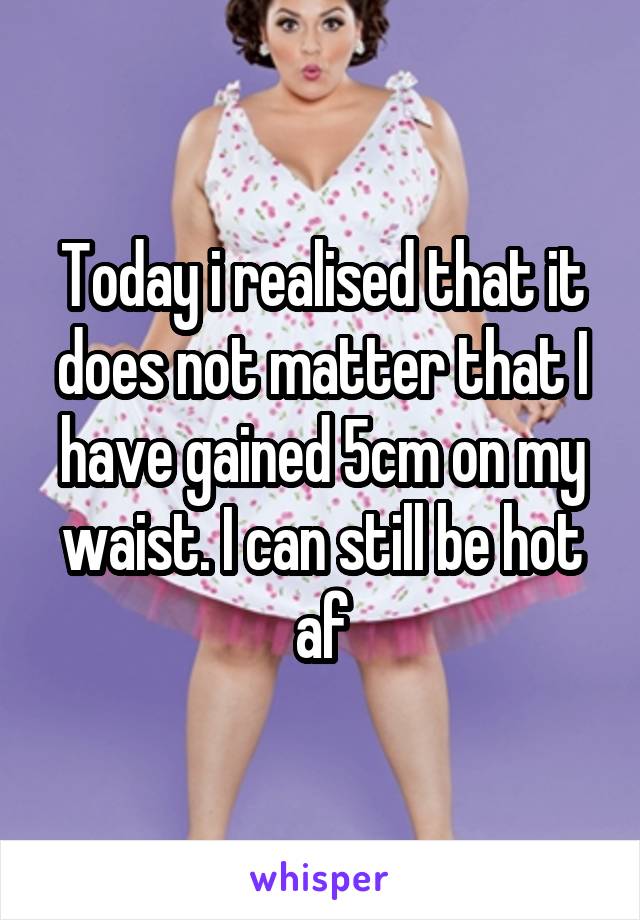 Today i realised that it does not matter that I have gained 5cm on my waist. I can still be hot af