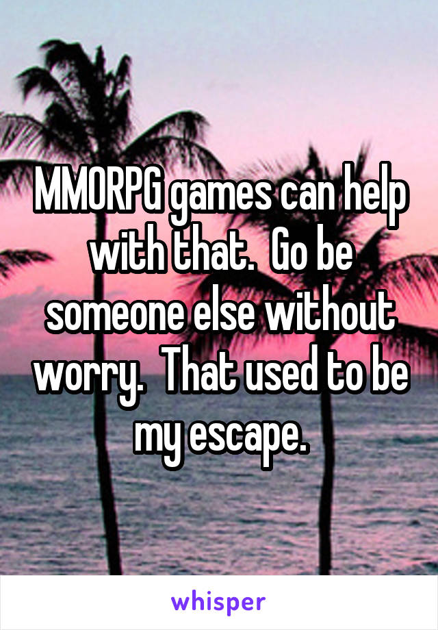 MMORPG games can help with that.  Go be someone else without worry.  That used to be my escape.