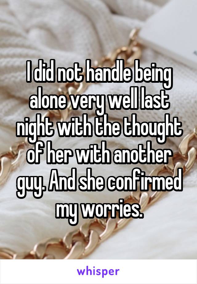 I did not handle being alone very well last night with the thought of her with another guy. And she confirmed my worries.