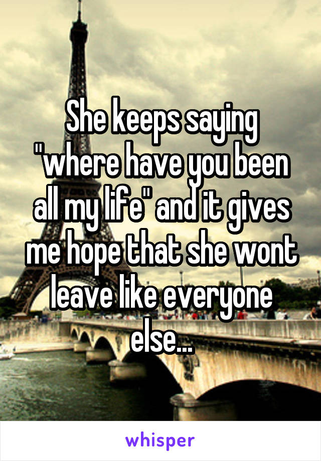 She keeps saying "where have you been all my life" and it gives me hope that she wont leave like everyone else...