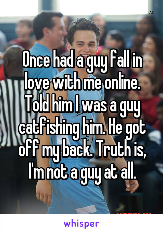 Once had a guy fall in love with me online. Told him I was a guy catfishing him. He got off my back. Truth is, I'm not a guy at all.