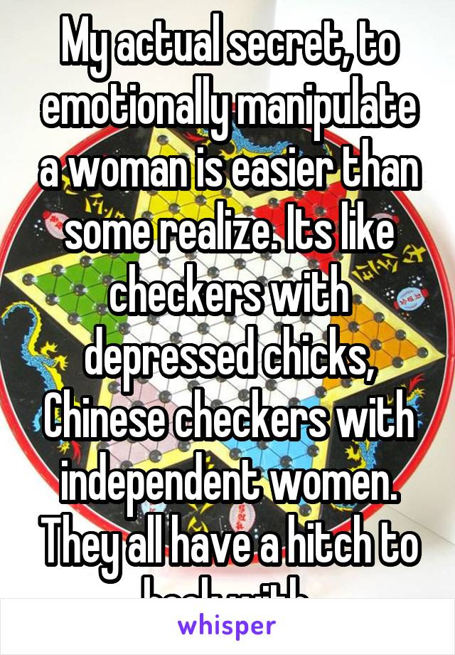 My actual secret, to emotionally manipulate a woman is easier than some realize. Its like checkers with depressed chicks, Chinese checkers with independent women. They all have a hitch to hook with.