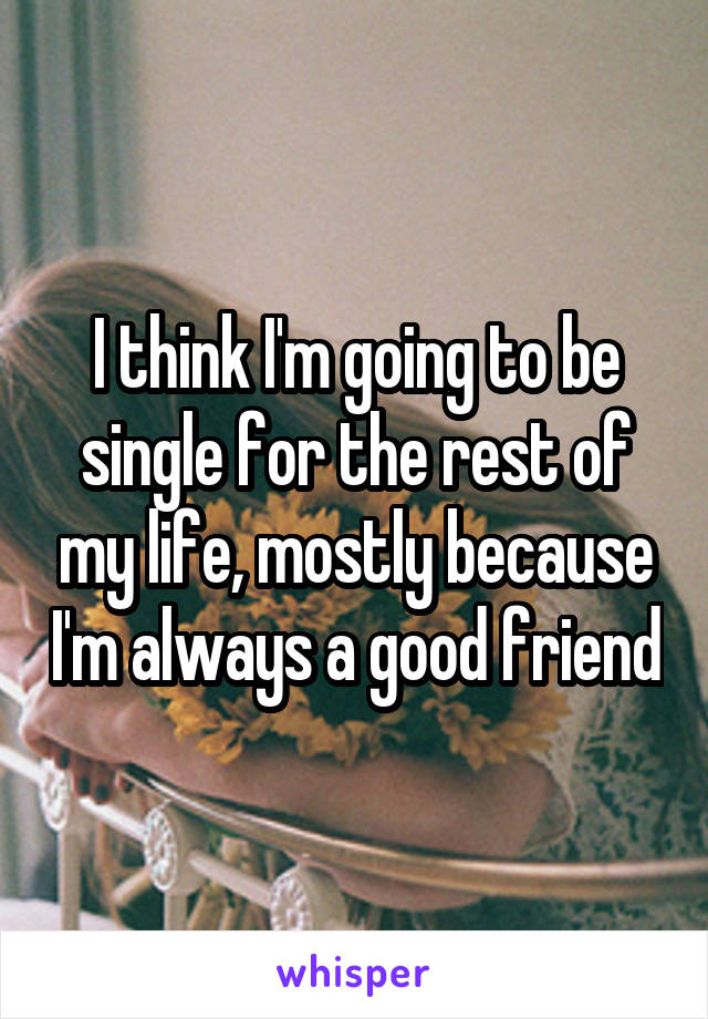 I think I'm going to be single for the rest of my life, mostly because I'm always a good friend