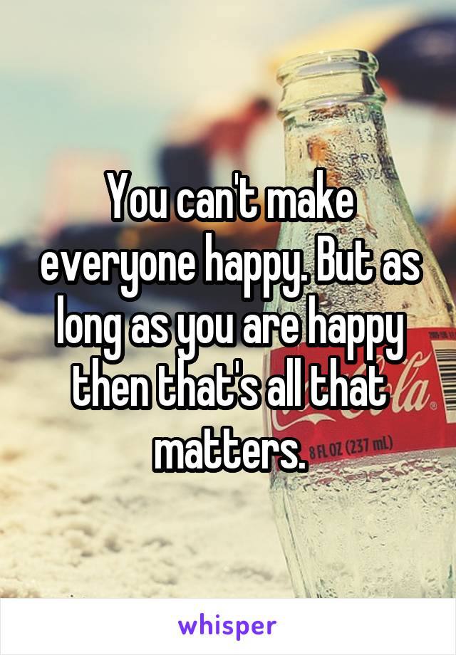 You can't make everyone happy. But as long as you are happy then that's all that matters.