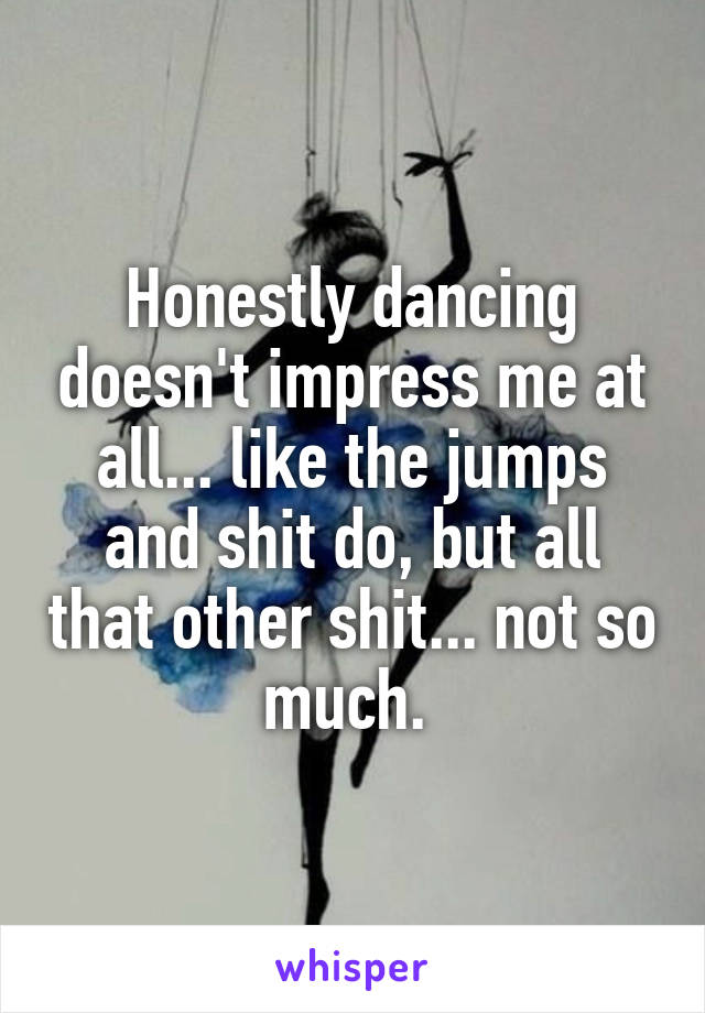 Honestly dancing doesn't impress me at all... like the jumps and shit do, but all that other shit... not so much. 