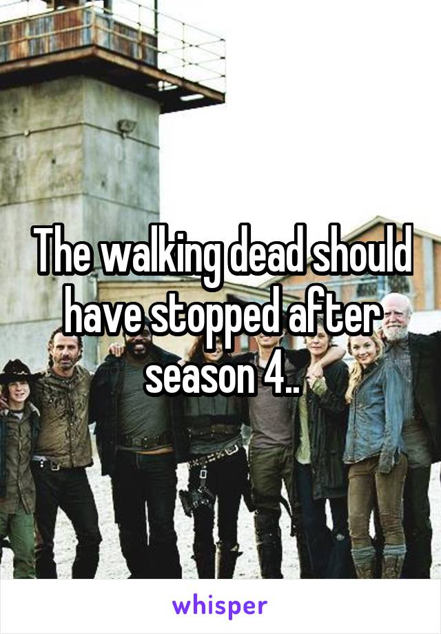 The walking dead should have stopped after season 4..