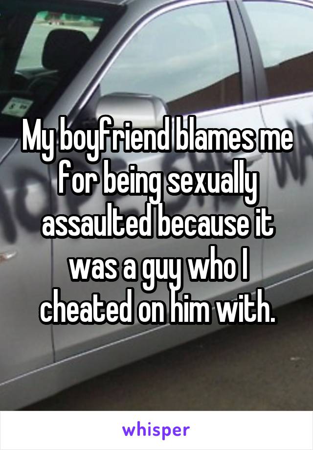 My boyfriend blames me for being sexually assaulted because it was a guy who I cheated on him with.