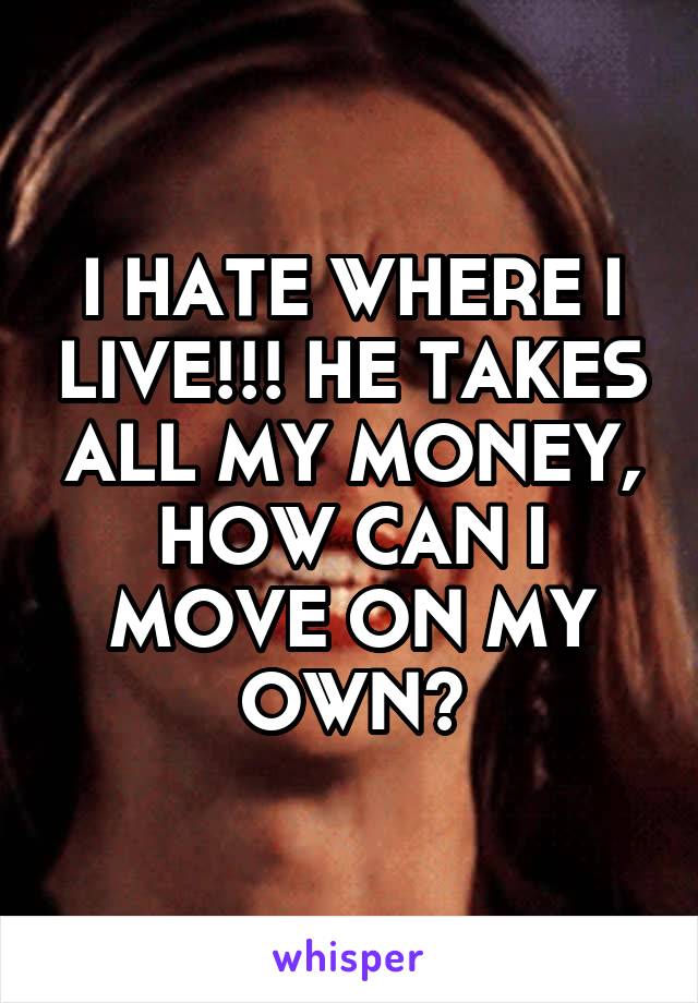 I HATE WHERE I LIVE!!! HE TAKES ALL MY MONEY, HOW CAN I MOVE ON MY OWN?