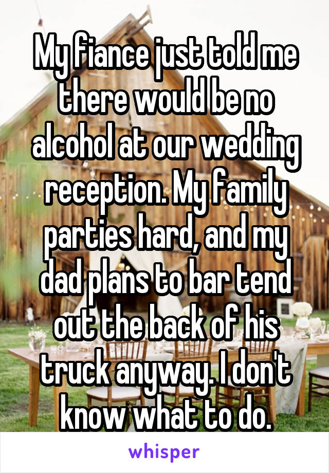 My fiance just told me there would be no alcohol at our wedding reception. My family parties hard, and my dad plans to bar tend out the back of his truck anyway. I don't know what to do.