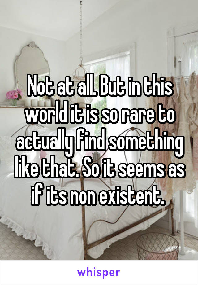 Not at all. But in this world it is so rare to actually find something like that. So it seems as if its non existent. 