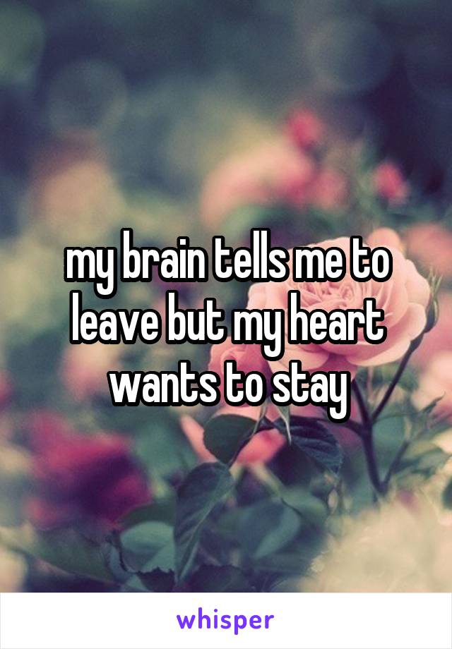 my brain tells me to leave but my heart wants to stay