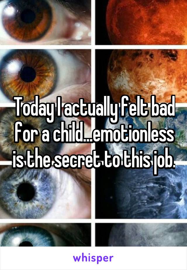 Today I actually felt bad for a child...emotionless is the secret to this job.