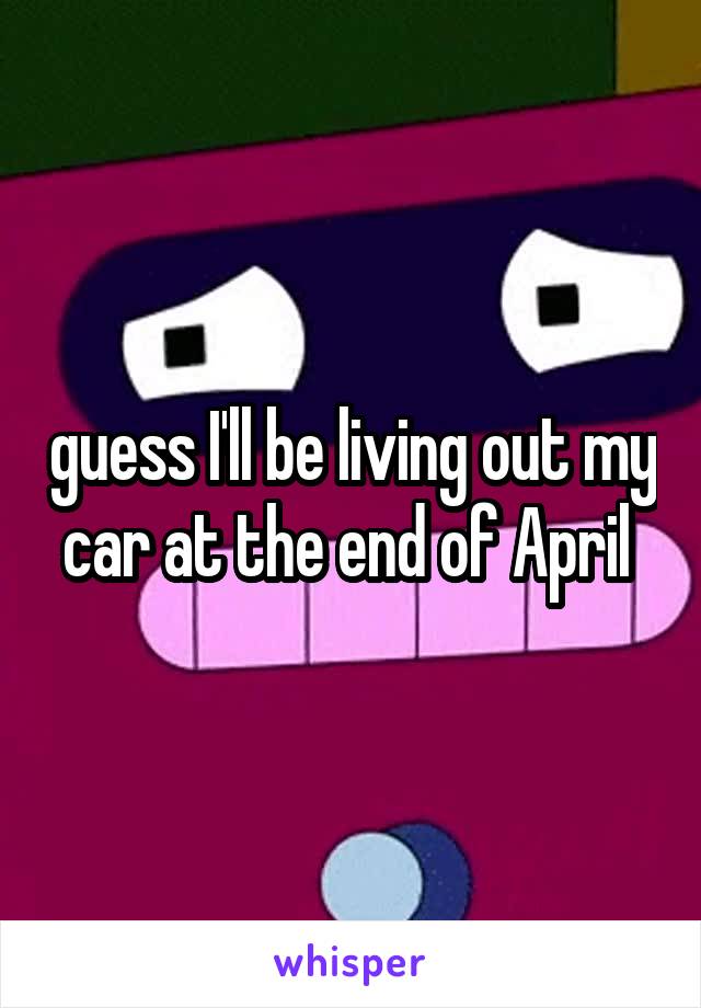 guess I'll be living out my car at the end of April 