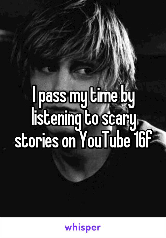 I pass my time by listening to scary stories on YouTube 16f