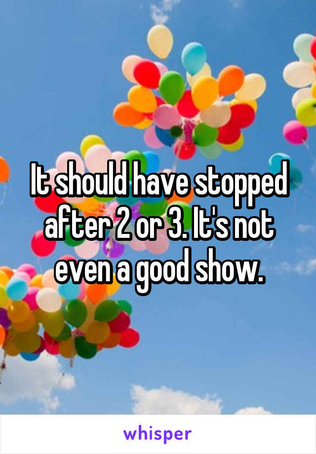 It should have stopped after 2 or 3. It's not even a good show.