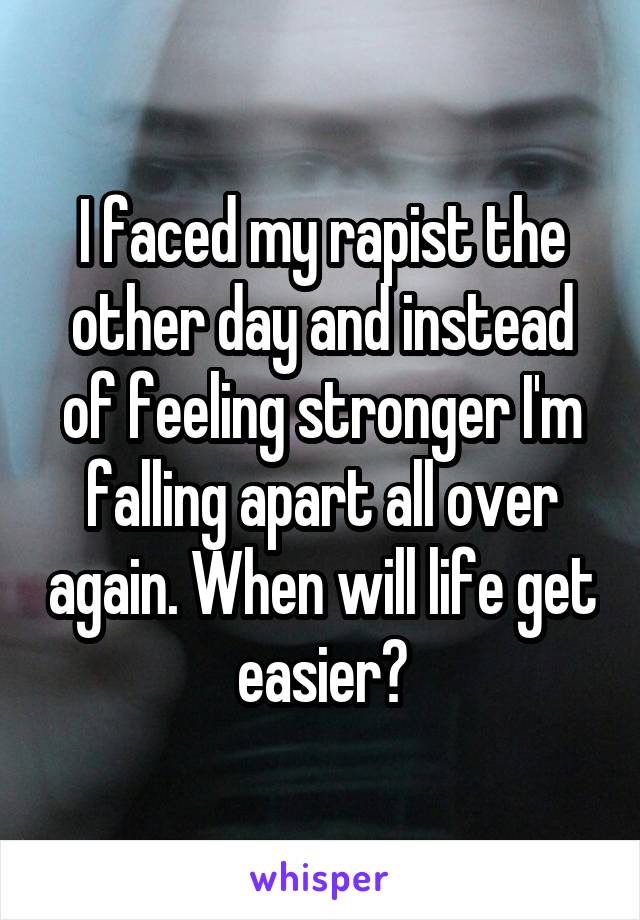 I faced my rapist the other day and instead of feeling stronger I'm falling apart all over again. When will life get easier?