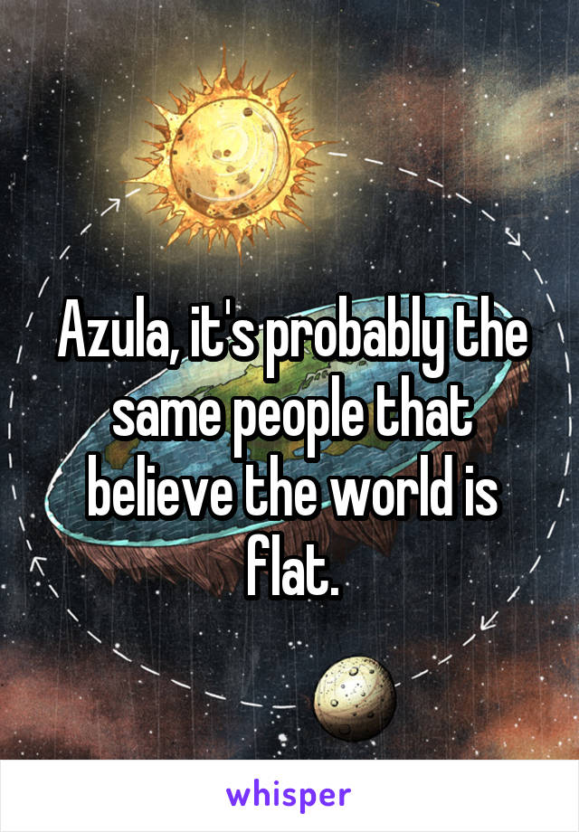 
Azula, it's probably the same people that believe the world is flat.