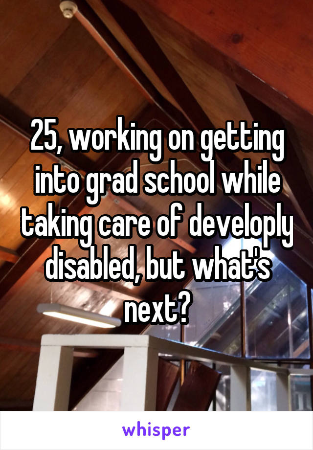 25, working on getting into grad school while taking care of developly disabled, but what's next?