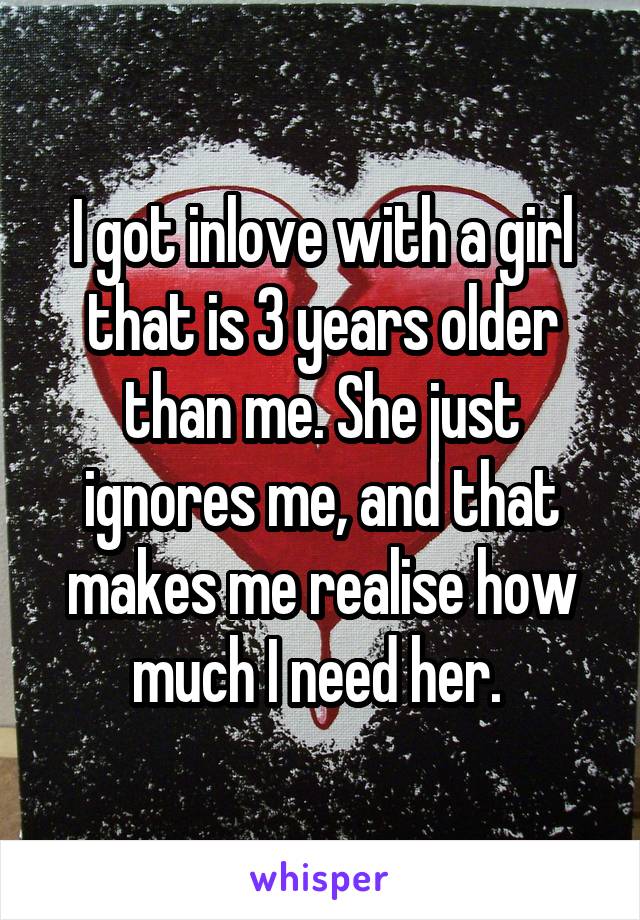 I got inlove with a girl that is 3 years older than me. She just ignores me, and that makes me realise how much I need her. 