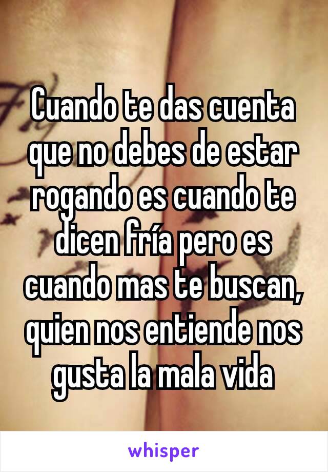 Cuando te das cuenta que no debes de estar rogando es cuando te dicen fría pero es cuando mas te buscan, quien nos entiende nos gusta la mala vida