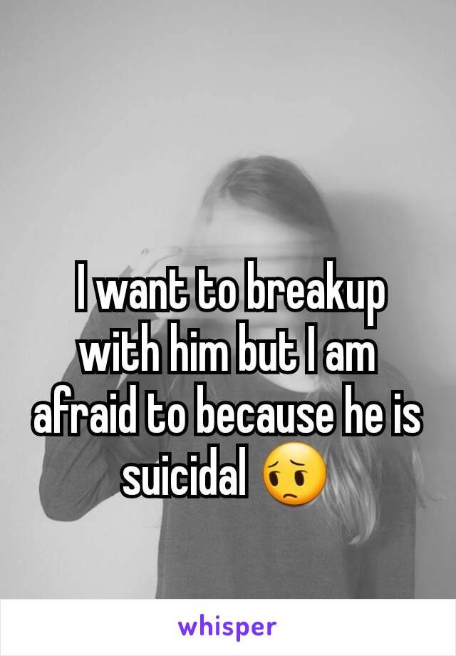  I want to breakup with him but I am afraid to because he is suicidal 😔