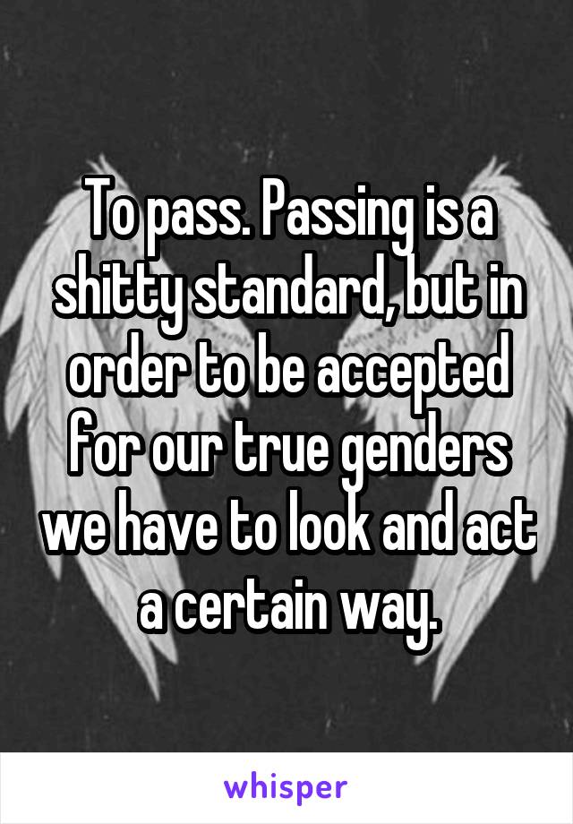 To pass. Passing is a shitty standard, but in order to be accepted for our true genders we have to look and act a certain way.