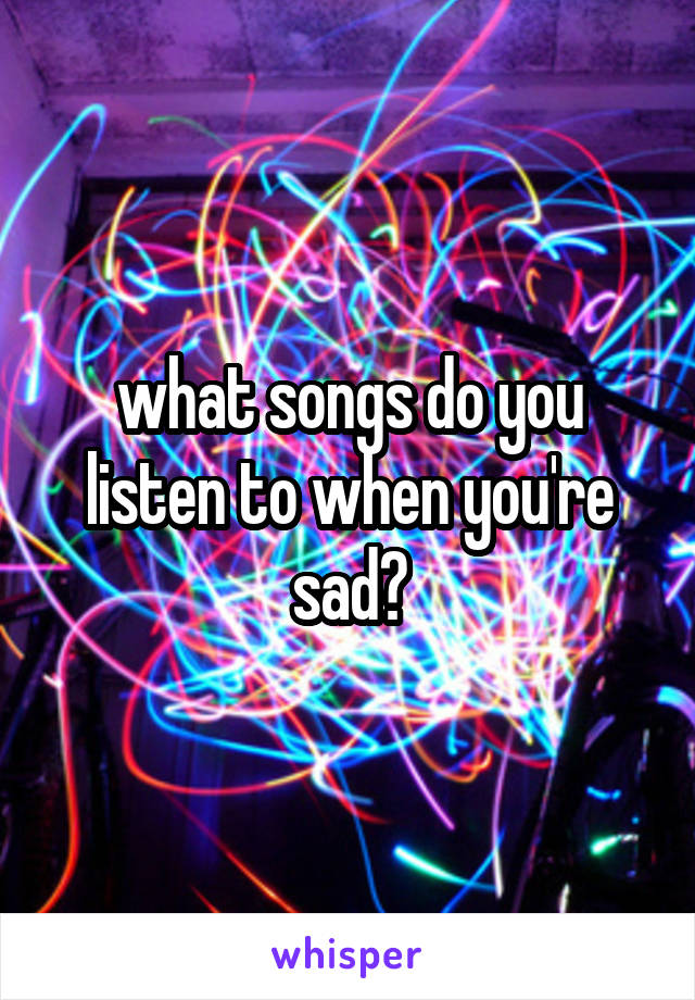 what songs do you listen to when you're sad?