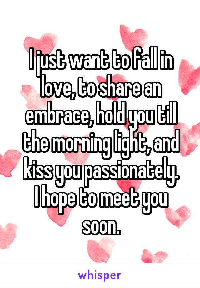 I just want to fall in love, to share an embrace, hold you till the morning light, and kiss you passionately.
I hope to meet you soon.