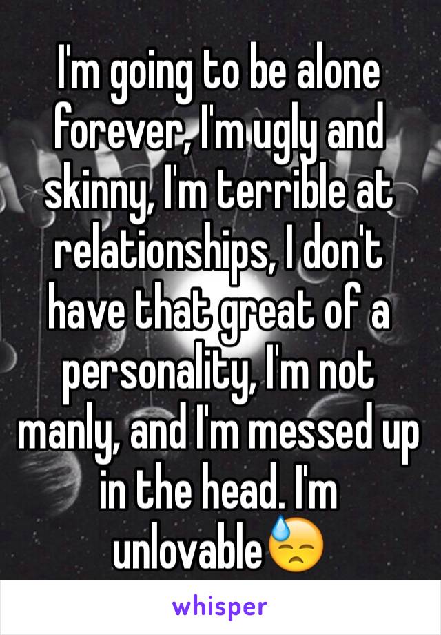 I'm going to be alone forever, I'm ugly and skinny, I'm terrible at relationships, I don't have that great of a personality, I'm not manly, and I'm messed up in the head. I'm unlovable😓