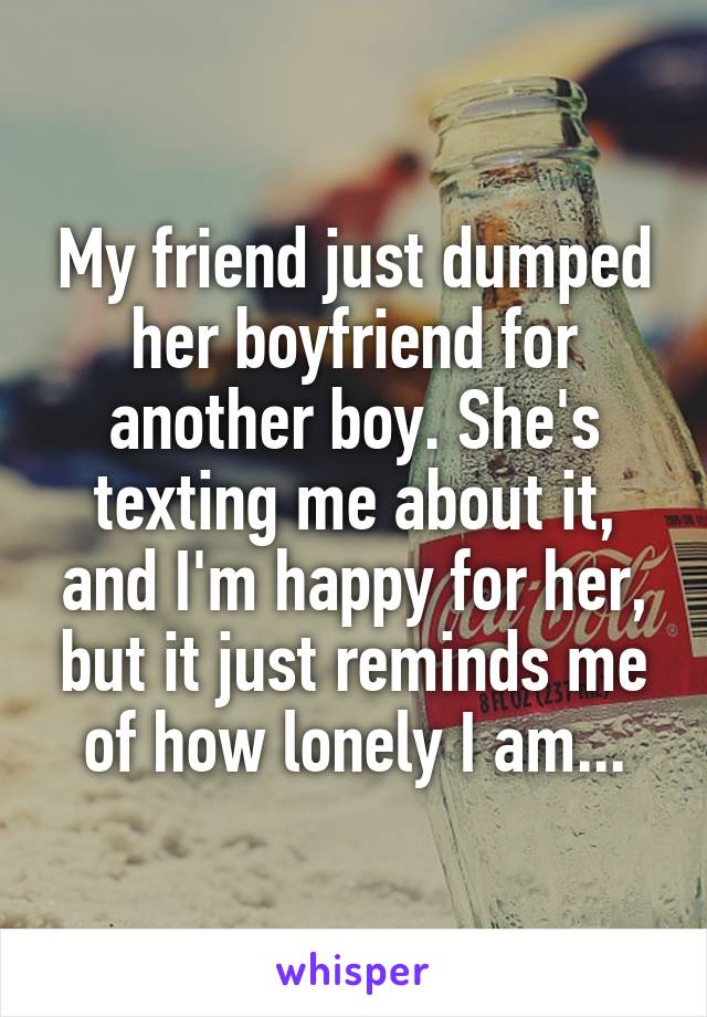 My friend just dumped her boyfriend for another boy. She's texting me about it, and I'm happy for her, but it just reminds me of how lonely I am...