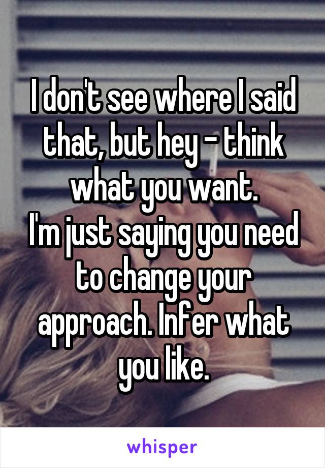 I don't see where I said that, but hey - think what you want.
I'm just saying you need to change your approach. Infer what you like.