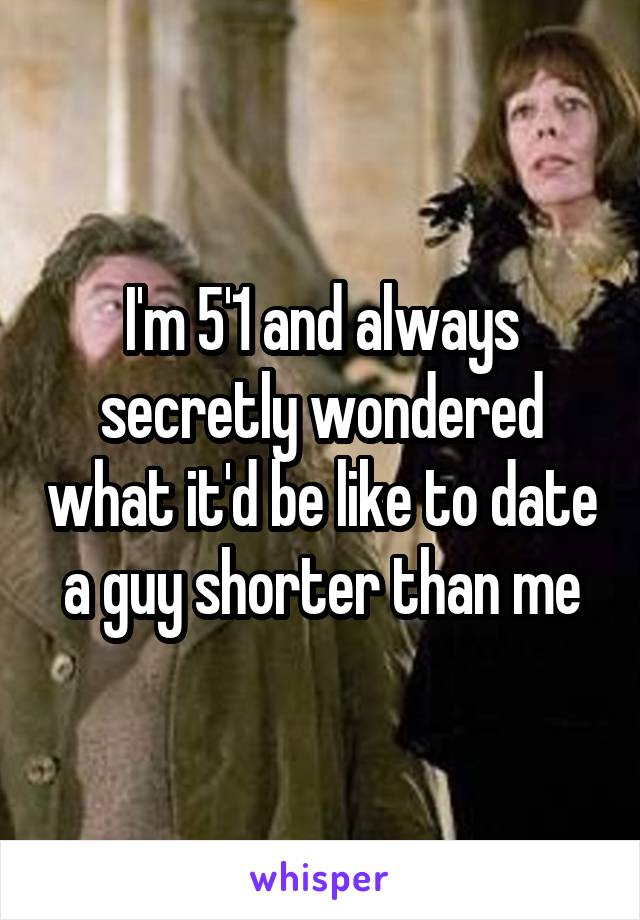 I'm 5'1 and always secretly wondered what it'd be like to date a guy shorter than me