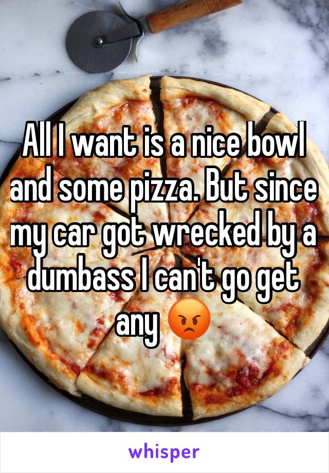 All I want is a nice bowl and some pizza. But since my car got wrecked by a dumbass I can't go get any 😡