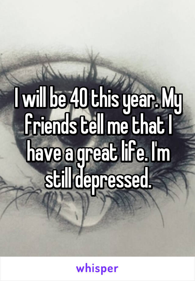 I will be 40 this year. My friends tell me that I have a great life. I'm still depressed.