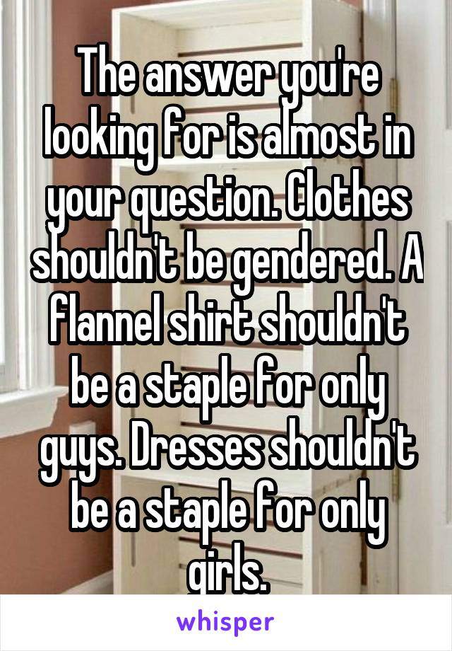 The answer you're looking for is almost in your question. Clothes shouldn't be gendered. A flannel shirt shouldn't be a staple for only guys. Dresses shouldn't be a staple for only girls.